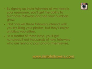•   By signing up Insta Followerz all we need is
    your username, you'll get the ability to
    purchase followers and see your numbers
    grow.
•    Not only will these followers interact with
    you by liking your photos, but they'll never
    unfollow you either.
•    In a matter of three days, you'll get
    hundreds if not thousands of new followers
    who are real and post photos themselves.
 