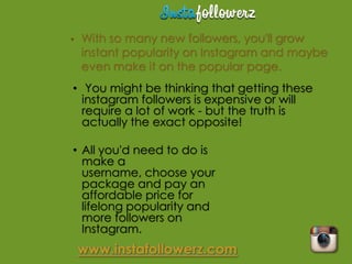 •   With so many new followers, you'll grow
    instant popularity on Instagram and maybe
    even make it on the popular page.
• You might be thinking that getting these
  instagram followers is expensive or will
  require a lot of work - but the truth is
  actually the exact opposite!

• All you'd need to do is
  make a
  username, choose your
  package and pay an
  affordable price for
  lifelong popularity and
  more followers on
  Instagram.
 