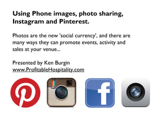 Using Phone images, photo sharing,
Instagram and Pinterest.
Photos are the new 'social currency', and there are
many ways they can promote events, activity and
sales at your venue...
Presented by Ken Burgin
www.ProfitableHospitality.com
 
