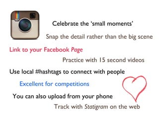 Celebrate the ‘small moments’
Link to your Facebook Page
Practice with 15 second videos
Snap the detail rather than the big scene
Excellent for competitions
Track with Statigram on the web
Use local #hashtags to connect with people
You can also upload from your phone
 
