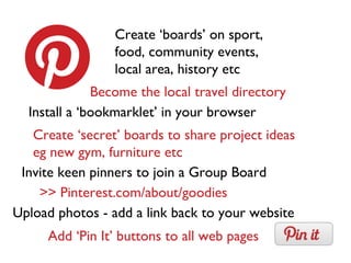 Create ‘boards’ on sport,
food, community events,
local area, history etc
Install a ‘bookmarklet’ in your browser
Become the local travel directory
Add ‘Pin It’ buttons to all web pages
Create ‘secret’ boards to share project ideas
eg new gym, furniture etc
>> Pinterest.com/about/goodies
Invite keen pinners to join a Group Board
Upload photos - add a link back to your website
 