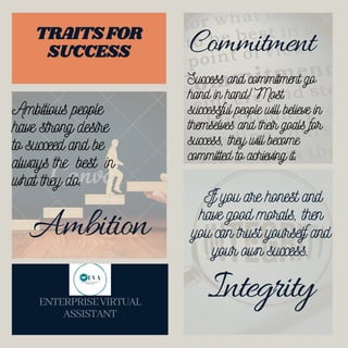 Ambition
Commitment
If you are honest and
have good morals, then
you can trust yourself and
your own success.
ENTERPRISEVIRTUAL
ASSISTANT
TRAITSFOR
SUCCESS
Ambitious people
have strong desire
to succeed and be
always the best in
what they do.
Success and commitment go
hand in hand! Most
successful people will believe in
themselves and their goals for
success, they will become
committed to achieving it.
Integrity
 