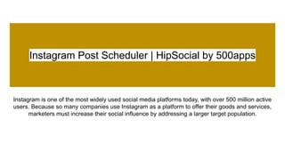 Instagram Post Scheduler | HipSocial by 500apps
Instagram is one of the most widely used social media platforms today, with over 500 million active
users. Because so many companies use Instagram as a platform to offer their goods and services,
marketers must increase their social influence by addressing a larger target population.
 
