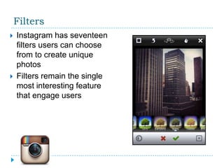 Filters
   Instagram has seventeen
    filters users can choose
    from to create unique
    photos
   Filters remain the single
    most interesting feature
    that engage users
 