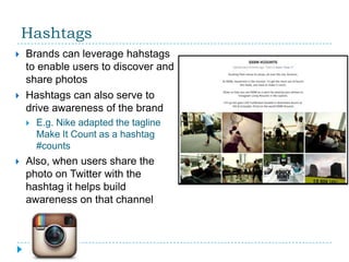 Hashtags
   Brands can leverage hahstags
    to enable users to discover and
    share photos
   Hashtags can also serve to
    drive awareness of the brand
       E.g. Nike adapted the tagline
        Make It Count as a hashtag
        #counts
   Also, when users share the
    photo on Twitter with the
    hashtag it helps build
    awareness on that channel
 