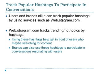 Track Popular Hashtags To Participate In
Conversations
   Users and brands alike can track popular hashtags
    by using services such as Web.stagram.com

   Web.stragram.com tracks trending/hot topics by
    hashtags
       Using these hashtags help get in front of users who
        maybe searching for content
       Brands can also use these hashtags to participate in
        conversations resonating with users
 