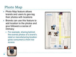 Photo Map
   Photo Map feature allows
    brands and users to geo-tag
    their photos with locations
   Brands can use this feature to
    add location to the photos and
    give followers a sense of
    intimacy
       For example, sharing behind-
        the-scenes photos of a brand’s
        retail or manufacturing location
        gives consumers a front row
        access
 