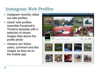 Instagram Web Profiles
   Instagram recently rolled
    out web profiles
   Users' web profiles
    resemble Facebook's
    Timeline template with a
    selection of recent
    images tiled above the
    profile photo
   Viewers can follow
    users, comment and like
    images as they do on
    the mobile app
 
