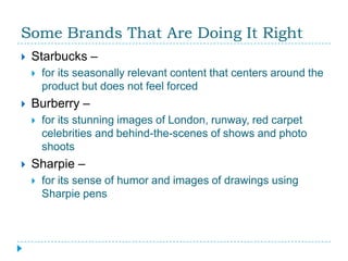 Some Brands That Are Doing It Right
   Starbucks –
       for its seasonally relevant content that centers around the
        product but does not feel forced
   Burberry –
       for its stunning images of London, runway, red carpet
        celebrities and behind-the-scenes of shows and photo
        shoots
   Sharpie –
       for its sense of humor and images of drawings using
        Sharpie pens
 