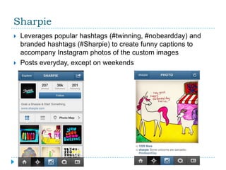 Sharpie
   Leverages popular hashtags (#twinning, #nobeardday) and
    branded hashtags (#Sharpie) to create funny captions to
    accompany Instagram photos of the custom images
   Posts everyday, except on weekends
 
