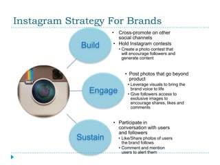 Instagram Strategy For Brands
                      • Cross-promote on other
                        social channels
                      • Hold Instagram contests
             Build        • Create a photo contest that
                            will encourage followers and
                            generate content


                             • Post photos that go beyond
                               product
                              • Leverage visuals to bring the
               Engage           brand voice to life
                              • Give followers access to
                                exclusive images to
                                encourage shares, likes and
                                comments


                      • Participate in
                        conversation with users
                        and followers
            Sustain       • Like/Share photos of users
                            the brand follows
                          • Comment and mention
                            users to alert them
 