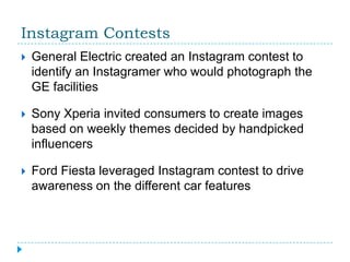 Instagram Contests
   General Electric created an Instagram contest to
    identify an Instagramer who would photograph the
    GE facilities

   Sony Xperia invited consumers to create images
    based on weekly themes decided by handpicked
    influencers

   Ford Fiesta leveraged Instagram contest to drive
    awareness on the different car features
 