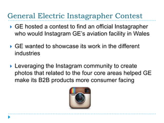 General Electric Instagrapher Contest
   GE hosted a contest to find an official Instagrapher
    who would Instagram GE’s aviation facility in Wales

   GE wanted to showcase its work in the different
    industries

   Leveraging the Instagram community to create
    photos that related to the four core areas helped GE
    make its B2B products more consumer facing
 