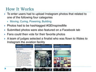 How It Works
   To enter users had to upload Instagram photos that related to
    one of the following four categories
       Moving, Curing, Powering, Building
   Photos had to be hashtagged #GEInspiredMe
   Submitted photos were also featured on a Facebook tab
   Fans could then vote for their favorite photos
   A team of judges selected a finalist who was flown to Wales to
    Instagram the aviation facility
 