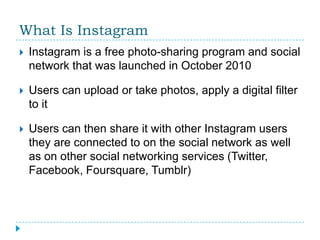 What Is Instagram
   Instagram is a free photo-sharing program and social
    network that was launched in October 2010

   Users can upload or take photos, apply a digital filter
    to it

   Users can then share it with other Instagram users
    they are connected to on the social network as well
    as on other social networking services (Twitter,
    Facebook, Foursquare, Tumblr)
 