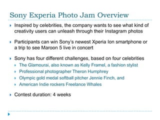 Sony Experia Photo Jam Overview
   Inspired by celebrities, the company wants to see what kind of
    creativity users can unleash through their Instagram photos

   Participants can win Sony’s newest Xperia Ion smartphone or
    a trip to see Maroon 5 live in concert

   Sony has four different challenges, based on four celebrities
       The Glamourai, also known as Kelly Framel, a fashion stylist
       Professional photographer Theron Humphrey
       Olympic gold medal softball pitcher Jennie Finch, and
       American Indie rockers Freelance Whales

   Contest duration: 4 weeks
 