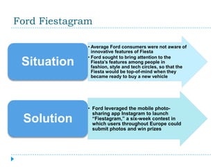 Ford Fiestagram

              • Average Ford consumers were not aware of
                innovative features of Fiesta
              • Ford sought to bring attention to the
 Situation      Fiesta’s features among people in
                fashion, style and tech circles, so that the
                Fiesta would be top-of-mind when they
                became ready to buy a new vehicle




              • Ford leveraged the mobile photo-
                sharing app Instagram to launch
 Solution       “Fiestagram,” a six-week contest in
                which users throughout Europe could
                submit photos and win prizes
 