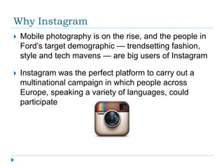 Why Instagram
   Mobile photography is on the rise, and the people in
    Ford’s target demographic — trendsetting fashion,
    style and tech mavens — are big users of Instagram

   Instagram was the perfect platform to carry out a
    multinational campaign in which people across
    Europe, speaking a variety of languages, could
    participate
 