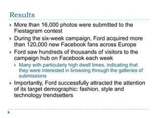 Results
   More than 16,000 photos were submitted to the
    Fiestagram contest
   During the six-week campaign, Ford acquired more
    than 120,000 new Facebook fans across Europe
   Ford saw hundreds of thousands of visitors to the
    campaign hub on Facebook each week
       Many with particularly high dwell times, indicating that
        they were interested in browsing through the galleries of
        submissions
   Importantly, Ford successfully attracted the attention
    of its target demographic: fashion, style and
    technology trendsetters
 