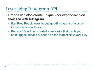 Leveraging Instagram API
   Brands can also create unique user experiences on
    their site with Instagram
       E.g. Free People uses hashtaggedInstagram photos by
        its customers on its site
       Bergdorf Goodman created a microsite that displayed
        hashtagged images of shoes on the map of New York City
 