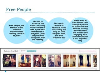 Free People

                                                            Moderators at
                         The call to
                                                          Free People then
                       action on the       The result:
                                                          handpick photos
 Free People, the   cards, encourag        Photos of
                                                          to publish on the
  fashion brand     ed customers to     fabulous jeans
                                                           website, turning
     attached       take a picture of   circulating not
                                                            its consumers
  individualized      themselves in       only on Free
                                                           into models and
 hashtag cards to    the jeans, post    People’s feed,
                                                            engaging with
     its jeans         the photo on         but their
                                                          its community in
                    Instagram, with      followers’ too
                                                           a fun, impactful
                        the hashtag
                                                                  way
 