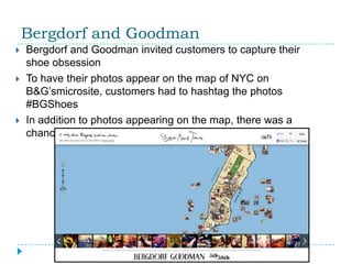 Bergdorf and Goodman
   Bergdorf and Goodman invited customers to capture their
    shoe obsession
   To have their photos appear on the map of NYC on
    B&G’smicrosite, customers had to hashtag the photos
    #BGShoes
   In addition to photos appearing on the map, there was a
    chance they would be featured on the walls of the store
 
