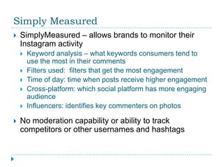 Simply Measured
   SimplyMeasured – allows brands to monitor their
    Instagram activity
       Keyword analysis – what keywords consumers tend to
        use the most in their comments
       Filters used: filters that get the most engagement
       Time of day: time when posts receive higher engagement
       Cross-platform: which social platform has more engaging
        audience
       Influencers: identifies key commenters on photos

   No moderation capability or ability to track
    competitors or other usernames and hashtags
 