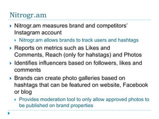 Nitrogr.am
   Nitrogr.am measures brand and competitors’
    Instagram account
       Nitrogr.am allows brands to track users and hashtags
   Reports on metrics such as Likes and
    Comments, Reach (only for hahstags) and Photos
   Identifies influencers based on followers, likes and
    comments
   Brands can create photo galleries based on
    hashtags that can be featured on website, Facebook
    or blog
       Provides moderation tool to only allow approved photos to
        be published on brand properties
 