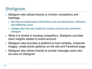 Statigram
   Statigram also allows brands to monitor competitors and
    hashtags
       But only provides basic information such as total photos, followers
        and following count
       Images also are only sorted by recency of post and cannot be
        changed
   While it is limited in tracking competitors, Statigram provides
    other insights related to brand account
   Statigram also provides a platform to host contests, moderate
    images, create photo galleries on the site and Facebook page
   Statigram also allows brands to private message users who
    are also on Statigram
 
