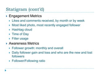 Statigram (cont’d)
   Engagement Metrics
       Likes and comments received, by month or by week
       Most liked photo, most recently engaged follower
       Hashtag cloud
       Time of Day
       Filter usage
   Awareness Metrics
       Follower growth: monthly and overall
       Daily follower gain and loss and who are the new and lost
        followers
       Follower/Following ratio
 