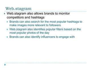 Web.stagram
   Web.stagram also allows brands to monitor
    competitors and hashtags
       Brands can also search for the most popular hashtags to
        make images more relevant to followers
       Web.stagram also identifies popular filters based on the
        most popular photos of the day
       Brands can also identify influencers to engage with
 