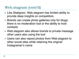 Web.stagram (cont’d)
   Like Statigram, Web.stagram has limited ability to
    provide deep insights on competitors
   Brands can create photo galleries only for blogs;
    there is no moderation tool or the ability to host
    contests
   Web.stagram also allows brands to private message
    other users also using the tool
   Users can also repost photos from Web.stagram to
    other social sites while retaining the original
    Instagramer’s name
 