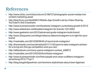 References
   http://www.clickz.com/clickz/column/2196727/photographs-social-medias-hot-
    content-marketing-asset
   http://blog.flurry.com/bid/84831/Mobile-App-Growth-Led-by-Video-Sharing-
    YouTube-in-the-Crosshairs
   http://www.businessinsider.com/facebook-instagram-zuckerberg-growth-9-2012
   http://www.slideshare.net/likeable/instagram-for-brands-12214052
   http://www.geekwire.com/2012/advanced-guide-instagram-build-brand/
   http://www.22squared.com/blogs/rebecca-debono/instagram-is-it-right-for-your-
    brand/
   http://mashable.com/2012/08/08/40-of-top-brands-instagram/
   http://thenextweb.com/socialmedia/2011/11/22/want-to-take-instagram-photos-
    for-a-living-win-this-ge-competition-and-you-can/
   http://allfacebook.com/sony-xperia-instagram-contest_b99873
   http://mashable.com/2012/02/02/ford-fiesta-instagram/
   http://www.businessinsider.com/free-people-and-urban-outfitters-instagram-
    advertising-2012-7?op=1
   http://blog.bergdorfgoodman.com/womens-style/shoes-about-town-bgshoes
 