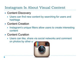 Instagram Is About Visual Content
   Content Discovery
       Users can find new content by searching for users and
        hashtags
   Content Creation
       Instagram’s unique filters allow users to create interesting
        content
   Content Curation
       Users can like, share via social networks and comment
        on photos by other users
 