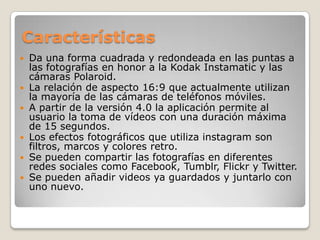Características
 Da una forma cuadrada y redondeada en las puntas a
las fotografías en honor a la Kodak Instamatic y las
cámaras Polaroid.
 La relación de aspecto 16:9 que actualmente utilizan
la mayoría de las cámaras de teléfonos móviles.
 A partir de la versión 4.0 la aplicación permite al
usuario la toma de vídeos con una duración máxima
de 15 segundos.
 Los efectos fotográficos que utiliza instagram son
filtros, marcos y colores retro.
 Se pueden compartir las fotografías en diferentes
redes sociales como Facebook, Tumblr, Flickr y Twitter.
 Se pueden añadir videos ya guardados y juntarlo con
uno nuevo.
 