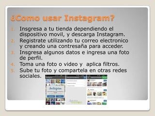 ¿Como usar Instagram?
1. Insgresa a tu tienda dependiendo el
dispositivo movil, y descarga Instagram.
2. Registrate utilizando tu correo electronico
y creando una contresaña para acceder.
3. Insgresa algunos datos e ingresa una foto
de perfil.
4. Toma una foto o video y aplica filtros.
5. Sube tu foto y compartela en otras redes
sociales.
 