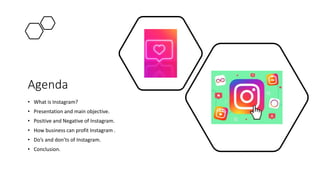 Agenda
• What is Instagram?
• Presentation and main objective.
• Positive and Negative of Instagram.
• How business can profit Instagram .
• Do’s and don’ts of Instagram.
• Conclusion.
 