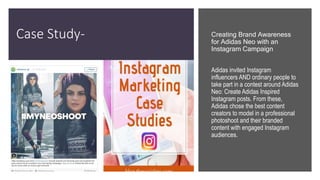 Case Study- Creating Brand Awareness
for Adidas Neo with an
Instagram Campaign
Adidas invited Instagram
influencers AND ordinary people to
take part in a contest around Adidas
Neo: Create Adidas Inspired
Instagram posts. From these,
Adidas chose the best content
creators to model in a professional
photoshoot and their branded
content with engaged Instagram
audiences.
 