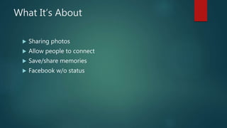 What It’s About
 Sharing photos
 Allow people to connect
 Save/share memories
 Facebook w/o status
 