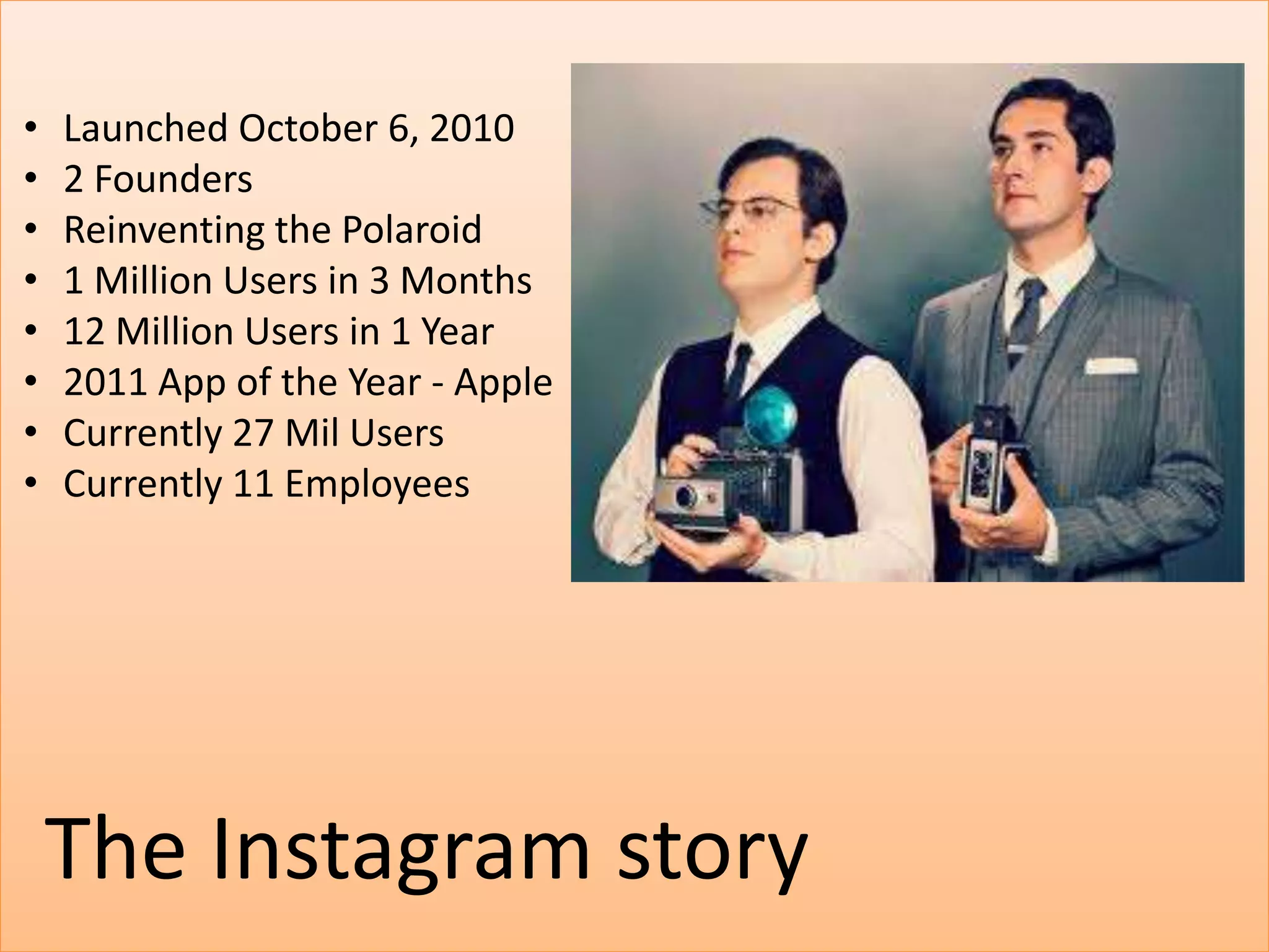 •   Launched October 6, 2010
•   2 Founders
•   Reinventing the Polaroid
•   1 Million Users in 3 Months
•   12 Million Users in 1 Year
•   2011 App of the Year - Apple
•   Currently 27 Mil Users
•   Currently 11 Employees




    The Instagram story
 