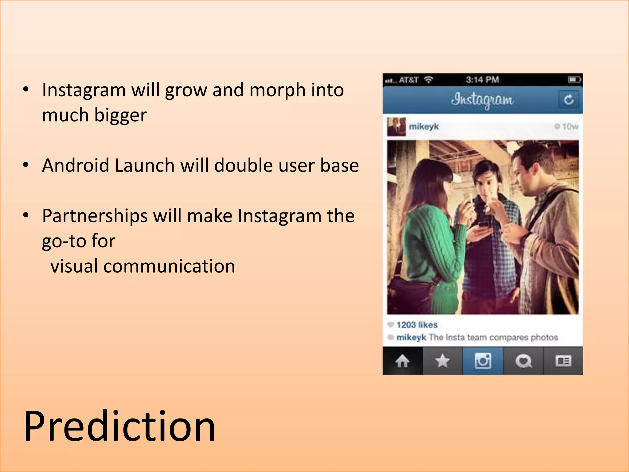 • Instagram will grow and morph into
  much bigger

• Android Launch will double user base

• Partnerships will make Instagram the
  go-to for
   visual communication




Prediction
 