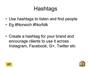 Hashtags
• Use hashtags to listen and find people
• Eg #Norwich #Norfolk
• Create a hashtag for your brand and
encourage clients to use it across
Instagram, Facebook, G+, Twitter etc
 