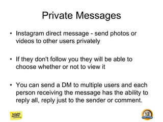 Private Messages
• Instagram direct message - send photos or
videos to other users privately
• If they don't follow you they will be able to
choose whether or not to view it
• You can send a DM to multiple users and each
person receiving the message has the ability to
reply all, reply just to the sender or comment.
 