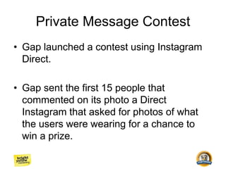 Private Message Contest
• Gap launched a contest using Instagram
Direct.
• Gap sent the first 15 people that
commented on its photo a Direct
Instagram that asked for photos of what
the users were wearing for a chance to
win a prize.
 