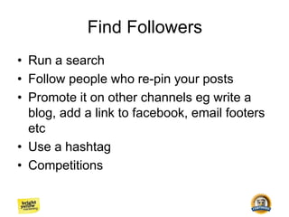 Find Followers
• Run a search
• Follow people who re-pin your posts
• Promote it on other channels eg write a
blog, add a link to facebook, email footers
etc
• Use a hashtag
• Competitions
 
