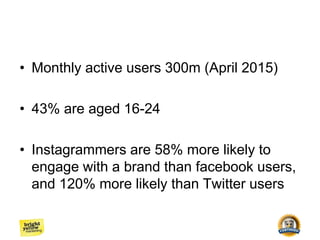 • Monthly active users 300m (April 2015)
• 43% are aged 16-24
• Instagrammers are 58% more likely to
engage with a brand than facebook users,
and 120% more likely than Twitter users
 