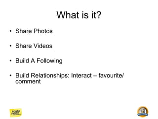 What is it?
• Share Photos
• Share Videos
• Build A Following
• Build Relationships: Interact – favourite/
comment
 