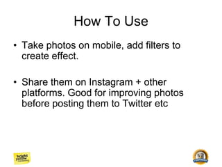 How To Use
• Take photos on mobile, add filters to
create effect.
• Share them on Instagram + other
platforms. Good for improving photos
before posting them to Twitter etc
 