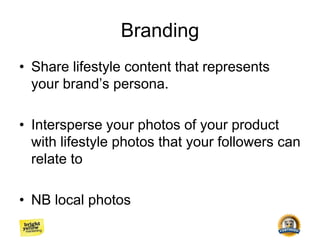 Branding
• Share lifestyle content that represents
your brand’s persona.
• Intersperse your photos of your product
with lifestyle photos that your followers can
relate to
• NB local photos
 