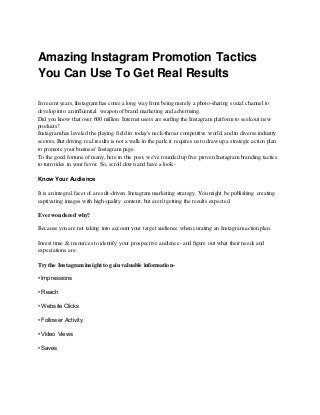 Amazing Instagram Promotion Tactics
You Can Use To Get Real Results
In recent years,Instagram has come a long way from being merely a photo-sharing social channel to
develop into an influential weapon of brand marketing and advertising.
Did you know that over 600 million Internet users are surfing the Instagram platform to seek out new
products?
Instagram has leveled the playing field in today's neck-throat competitive world, and in diverse industry
sectors,But driving real results is not a walk in the park; it requires us to draw up a strategic action plan
to promote your business' Instagram page.
To the good fortune of many, here in this post, we've rounded up five proven Instagram branding tactics
to turn tides in your favor. So, scroll down and have a look:-
Know Your Audience
It is an integral facet of a result-driven Instagram marketing strategy. You might be publishing creating
captivating images with high-quality content, but aren't getting the results expected.
Ever wondered why?
Because you are not taking into account your target audience when curating an Instagram action plan.
Invest time & resources to identify your prospective audience- and figure out what their needs and
expectations are.
Try the Instagram insight to gain valuable information-
• Impressions
• Reach
• Website Clicks
• Follower Activity
• Video Views
• Saves
 